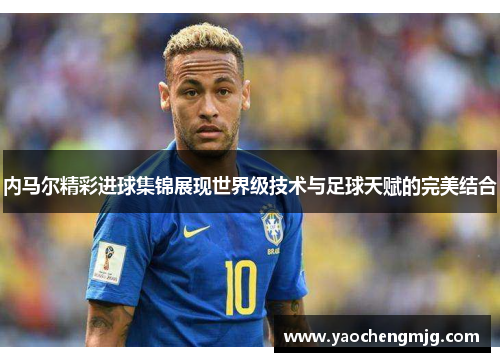 内马尔精彩进球集锦展现世界级技术与足球天赋的完美结合